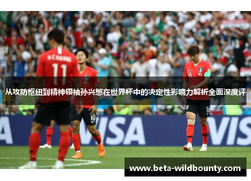 从攻防枢纽到精神领袖孙兴慜在世界杯中的决定性影响力解析全面深度评